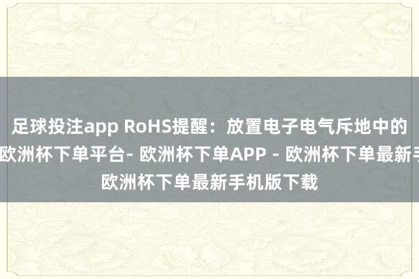 足球投注app RoHS提醒：放置电子电气斥地中的无益物资-欧洲杯下单平台- 欧洲杯下单APP - 欧洲杯下单最新手机版下载