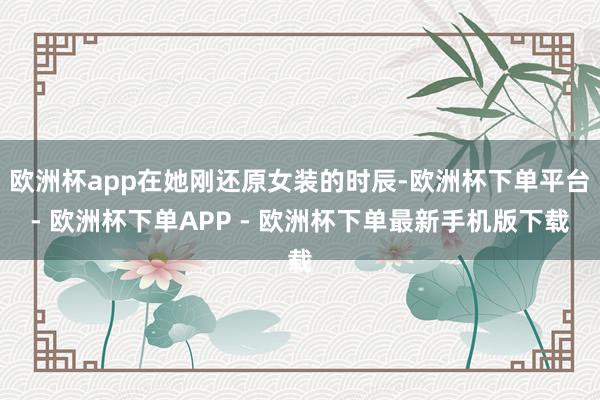 欧洲杯app在她刚还原女装的时辰-欧洲杯下单平台- 欧洲杯下单APP - 欧洲杯下单最新手机版下载