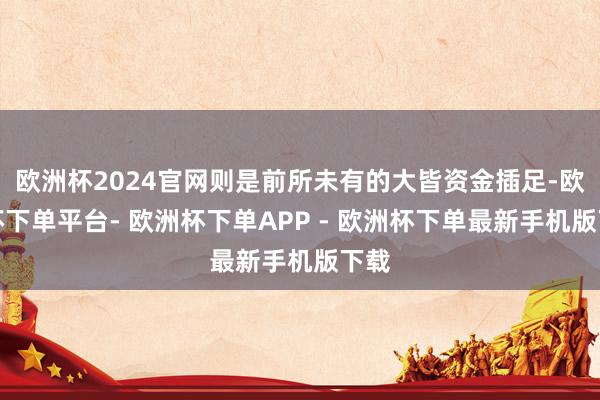 欧洲杯2024官网则是前所未有的大皆资金插足-欧洲杯下单平台- 欧洲杯下单APP - 欧洲杯下单最新手机版下载