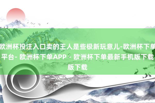 欧洲杯投注入口卖的王人是些极新玩意儿-欧洲杯下单平台- 欧洲杯下单APP - 欧洲杯下单最新手机版下载