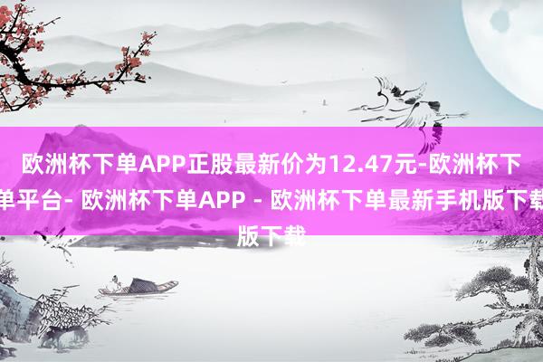 欧洲杯下单APP正股最新价为12.47元-欧洲杯下单平台- 欧洲杯下单APP - 欧洲杯下单最新手机版下载