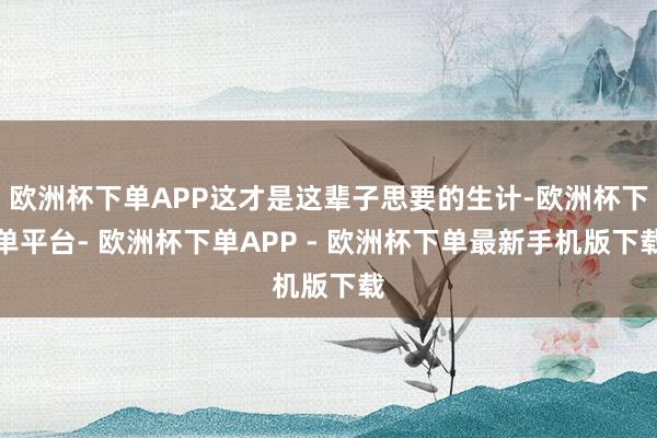 欧洲杯下单APP这才是这辈子思要的生计-欧洲杯下单平台- 欧洲杯下单APP - 欧洲杯下单最新手机版下载