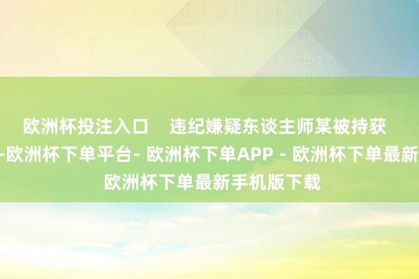 欧洲杯投注入口    违纪嫌疑东谈主师某被持获  “考核同道-欧洲杯下单平台- 欧洲杯下单APP - 欧洲杯下单最新手机版下载