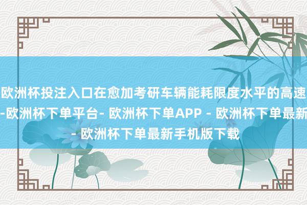 欧洲杯投注入口在愈加考研车辆能耗限度水平的高速行驶场景中-欧洲杯下单平台- 欧洲杯下单APP - 欧洲杯下单最新手机版下载