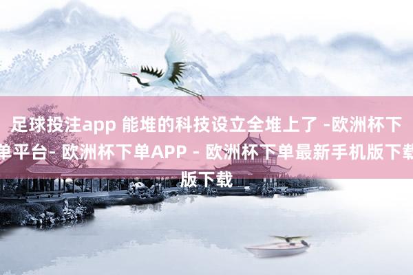 足球投注app 能堆的科技设立全堆上了 -欧洲杯下单平台- 欧洲杯下单APP - 欧洲杯下单最新手机版下载