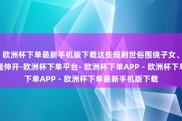 欧洲杯下单最新手机版下载这些短剧世俗围绕子女、家庭、婚配等主题伸开-欧洲杯下单平台- 欧洲杯下单APP - 欧洲杯下单最新手机版下载