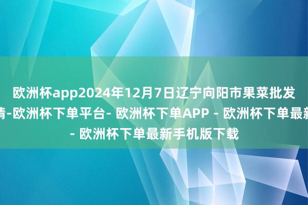 欧洲杯app2024年12月7日辽宁向阳市果菜批发阛阓价钱行情-欧洲杯下单平台- 欧洲杯下单APP - 欧洲杯下单最新手机版下载