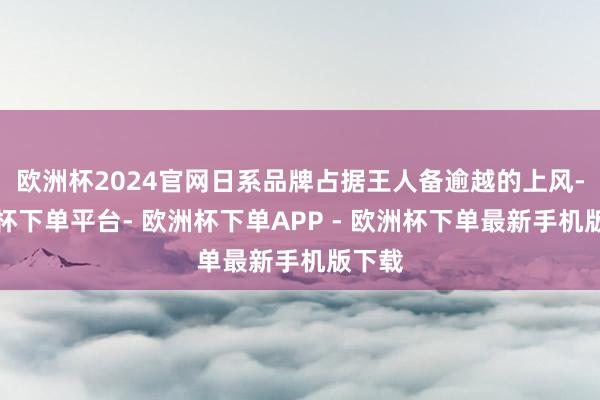 欧洲杯2024官网日系品牌占据王人备逾越的上风-欧洲杯下单平台- 欧洲杯下单APP - 欧洲杯下单最新手机版下载