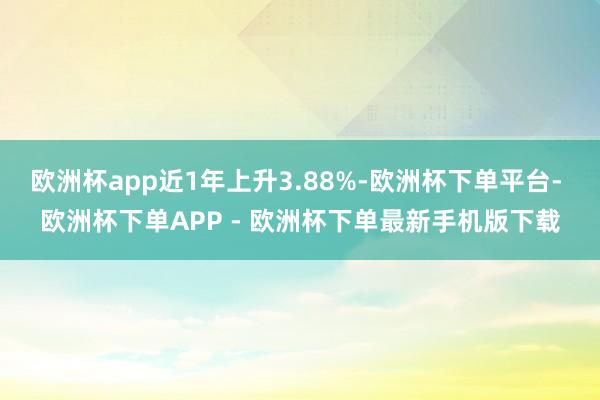 欧洲杯app近1年上升3.88%-欧洲杯下单平台- 欧洲杯下单APP - 欧洲杯下单最新手机版下载