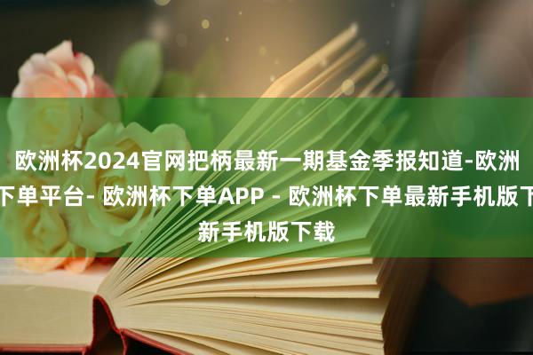 欧洲杯2024官网把柄最新一期基金季报知道-欧洲杯下单平台- 欧洲杯下单APP - 欧洲杯下单最新手机版下载