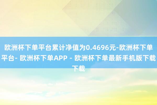 欧洲杯下单平台累计净值为0.4696元-欧洲杯下单平台- 欧洲杯下单APP - 欧洲杯下单最新手机版下载