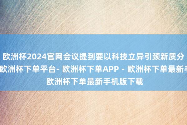 欧洲杯2024官网会议提到要以科技立异引颈新质分娩力发展-欧洲杯下单平台- 欧洲杯下单APP - 欧洲杯下单最新手机版下载