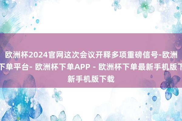 欧洲杯2024官网这次会议开释多项重磅信号-欧洲杯下单平台- 欧洲杯下单APP - 欧洲杯下单最新手机版下载