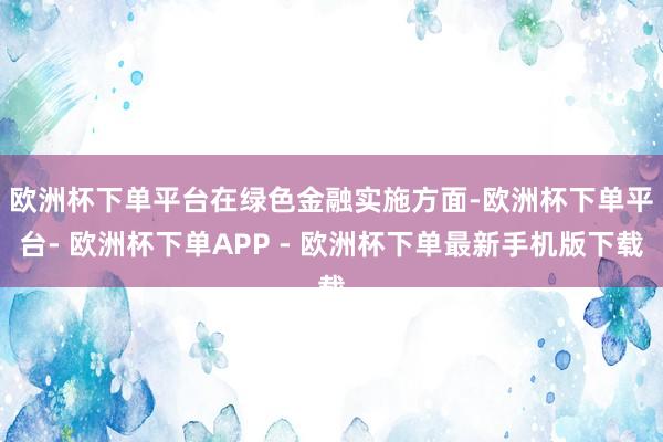 欧洲杯下单平台　　在绿色金融实施方面-欧洲杯下单平台- 欧洲杯下单APP - 欧洲杯下单最新手机版下载