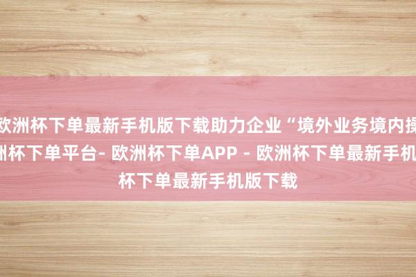 欧洲杯下单最新手机版下载助力企业“境外业务境内操作-欧洲杯下单平台- 欧洲杯下单APP - 欧洲杯下单最新手机版下载