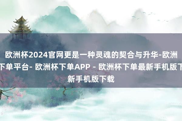 欧洲杯2024官网更是一种灵魂的契合与升华-欧洲杯下单平台- 欧洲杯下单APP - 欧洲杯下单最新手机版下载