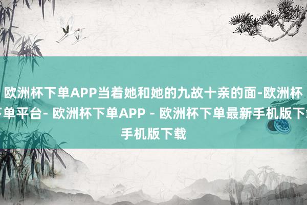 欧洲杯下单APP当着她和她的九故十亲的面-欧洲杯下单平台- 欧洲杯下单APP - 欧洲杯下单最新手机版下载