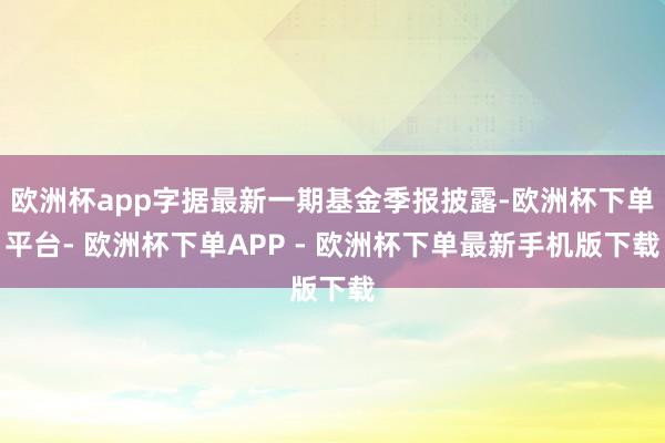 欧洲杯app字据最新一期基金季报披露-欧洲杯下单平台- 欧洲杯下单APP - 欧洲杯下单最新手机版下载