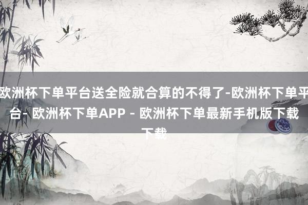 欧洲杯下单平台送全险就合算的不得了-欧洲杯下单平台- 欧洲杯下单APP - 欧洲杯下单最新手机版下载