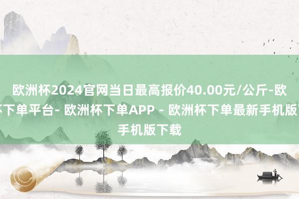 欧洲杯2024官网当日最高报价40.00元/公斤-欧洲杯下单平台- 欧洲杯下单APP - 欧洲杯下单最新手机版下载