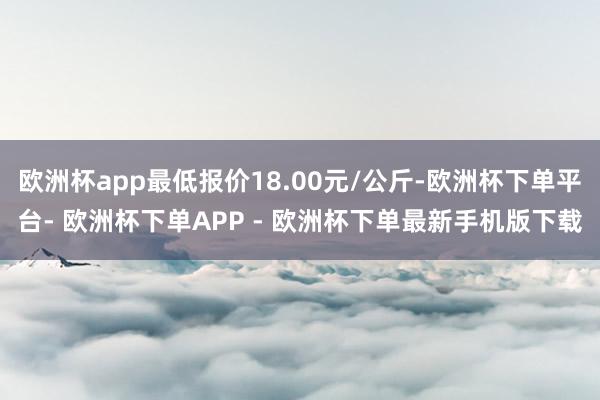 欧洲杯app最低报价18.00元/公斤-欧洲杯下单平台- 欧洲杯下单APP - 欧洲杯下单最新手机版下载