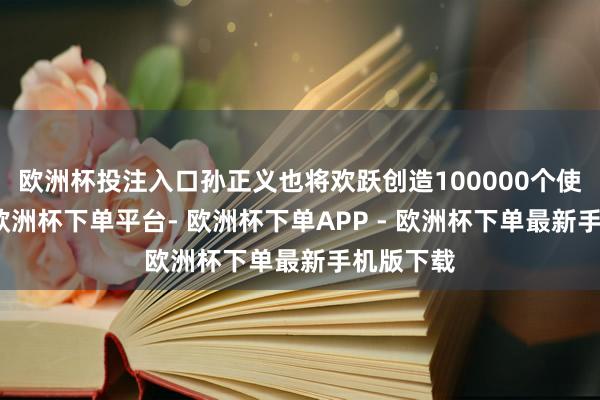 欧洲杯投注入口孙正义也将欢跃创造100000个使命岗亭-欧洲杯下单平台- 欧洲杯下单APP - 欧洲杯下单最新手机版下载