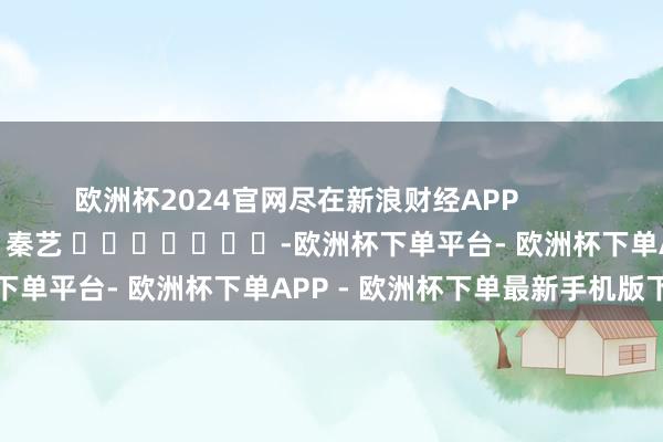 欧洲杯2024官网尽在新浪财经APP            						包袱裁剪：秦艺 							-欧洲杯下单平台- 欧洲杯下单APP - 欧洲杯下单最新手机版下载