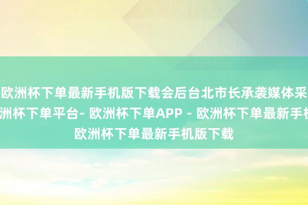 欧洲杯下单最新手机版下载会后台北市长承袭媒体采访时-欧洲杯下单平台- 欧洲杯下单APP - 欧洲杯下单最新手机版下载