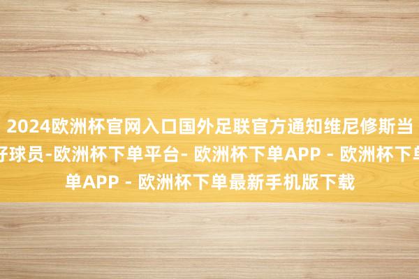 2024欧洲杯官网入口国外足联官方通知维尼修斯当选今年度男足最好球员-欧洲杯下单平台- 欧洲杯下单APP - 欧洲杯下单最新手机版下载