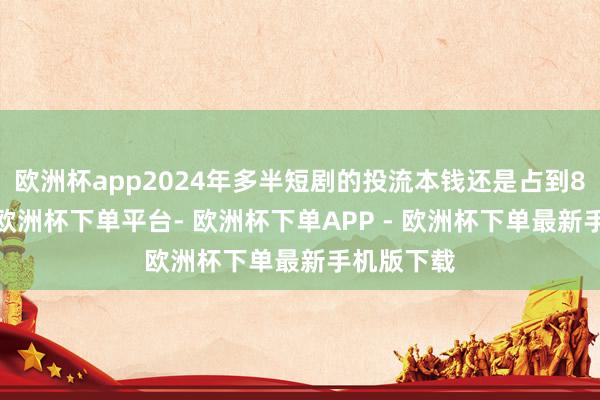 欧洲杯app2024年多半短剧的投流本钱还是占到80%以上-欧洲杯下单平台- 欧洲杯下单APP - 欧洲杯下单最新手机版下载