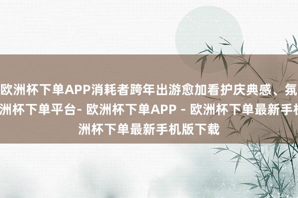 欧洲杯下单APP消耗者跨年出游愈加看护庆典感、氛围感-欧洲杯下单平台- 欧洲杯下单APP - 欧洲杯下单最新手机版下载