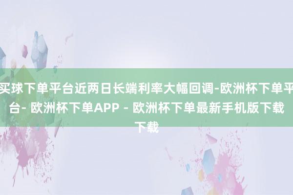 买球下单平台近两日长端利率大幅回调-欧洲杯下单平台- 欧洲杯下单APP - 欧洲杯下单最新手机版下载