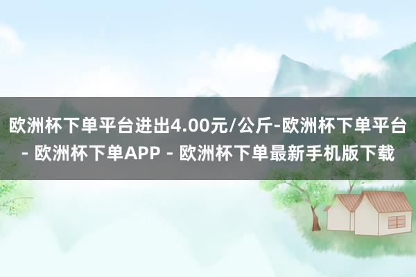 欧洲杯下单平台进出4.00元/公斤-欧洲杯下单平台- 欧洲杯下单APP - 欧洲杯下单最新手机版下载