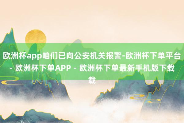 欧洲杯app咱们已向公安机关报警-欧洲杯下单平台- 欧洲杯下单APP - 欧洲杯下单最新手机版下载