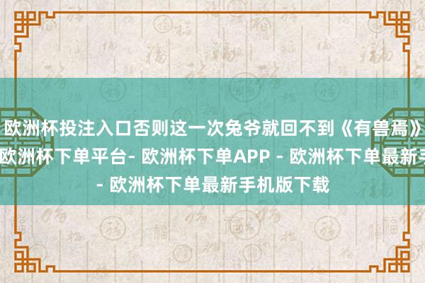 欧洲杯投注入口否则这一次兔爷就回不到《有兽焉》的宇宙中-欧洲杯下单平台- 欧洲杯下单APP - 欧洲杯下单最新手机版下载