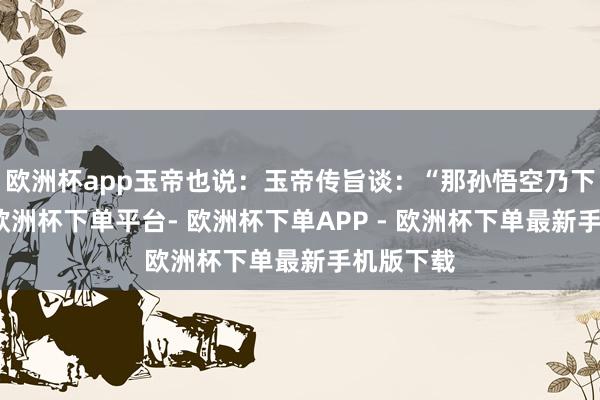 欧洲杯app玉帝也说：玉帝传旨谈：“那孙悟空乃下界妖仙-欧洲杯下单平台- 欧洲杯下单APP - 欧洲杯下单最新手机版下载