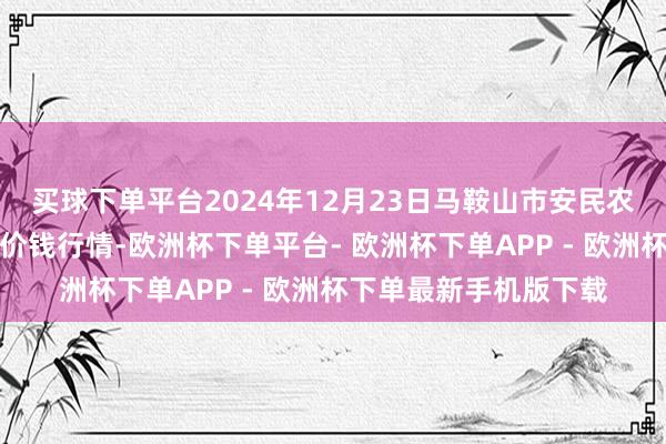 买球下单平台2024年12月23日马鞍山市安民农副产物买卖有限公司价钱行情-欧洲杯下单平台- 欧洲杯下单APP - 欧洲杯下单最新手机版下载