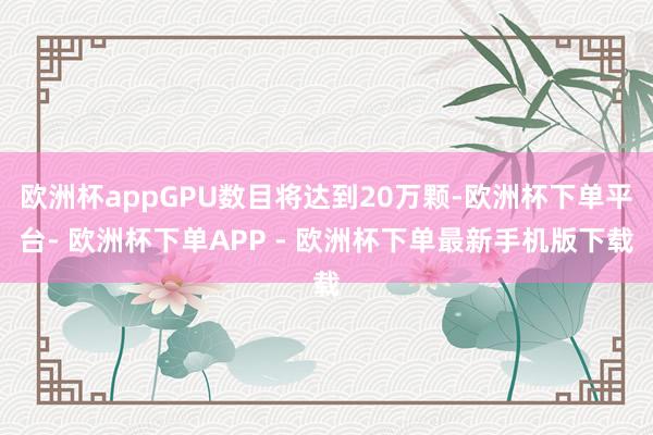 欧洲杯appGPU数目将达到20万颗-欧洲杯下单平台- 欧洲杯下单APP - 欧洲杯下单最新手机版下载