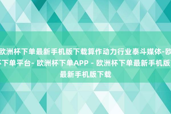 欧洲杯下单最新手机版下载算作动力行业泰斗媒体-欧洲杯下单平台- 欧洲杯下单APP - 欧洲杯下单最新手机版下载