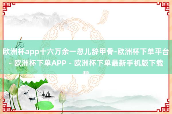 欧洲杯app十六万余一忽儿辞甲骨-欧洲杯下单平台- 欧洲杯下单APP - 欧洲杯下单最新手机版下载