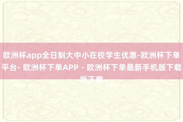 欧洲杯app全日制大中小在校学生优惠-欧洲杯下单平台- 欧洲杯下单APP - 欧洲杯下单最新手机版下载