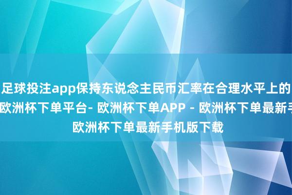 足球投注app保持东说念主民币汇率在合理水平上的基本贯通-欧洲杯下单平台- 欧洲杯下单APP - 欧洲杯下单最新手机版下载