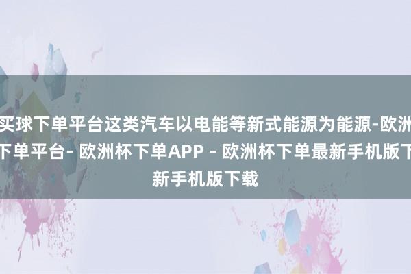 买球下单平台这类汽车以电能等新式能源为能源-欧洲杯下单平台- 欧洲杯下单APP - 欧洲杯下单最新手机版下载