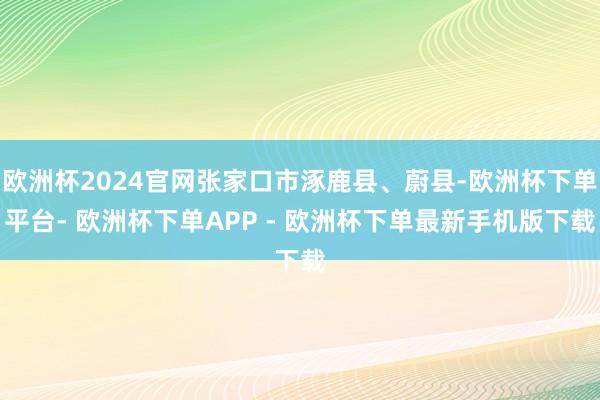 欧洲杯2024官网张家口市涿鹿县、蔚县-欧洲杯下单平台- 欧洲杯下单APP - 欧洲杯下单最新手机版下载