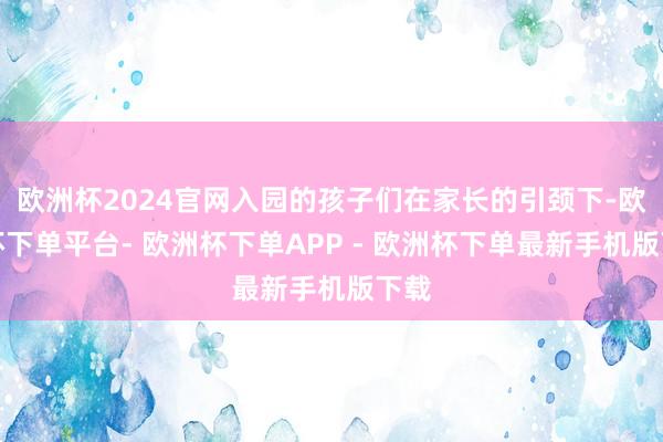 欧洲杯2024官网入园的孩子们在家长的引颈下-欧洲杯下单平台- 欧洲杯下单APP - 欧洲杯下单最新手机版下载