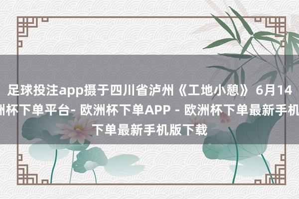 足球投注app摄于四川省泸州《工地小憩》 6月14日-欧洲杯下单平台- 欧洲杯下单APP - 欧洲杯下单最新手机版下载