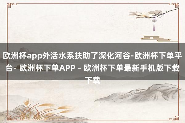 欧洲杯app外活水系扶助了深化河谷-欧洲杯下单平台- 欧洲杯下单APP - 欧洲杯下单最新手机版下载