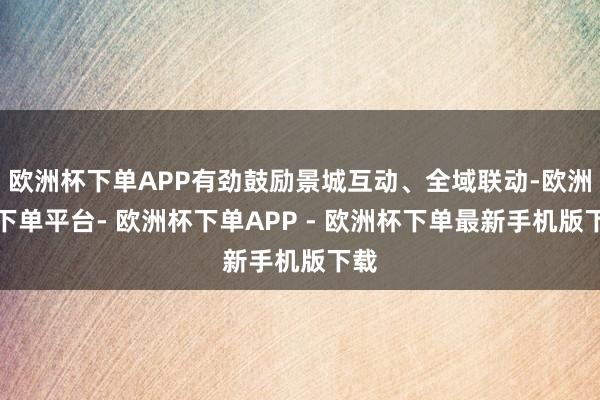 欧洲杯下单APP有劲鼓励景城互动、全域联动-欧洲杯下单平台- 欧洲杯下单APP - 欧洲杯下单最新手机版下载