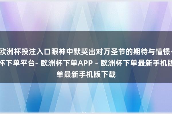 欧洲杯投注入口眼神中默契出对万圣节的期待与憧憬-欧洲杯下单平台- 欧洲杯下单APP - 欧洲杯下单最新手机版下载