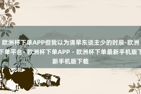 欧洲杯下单APP但我以为清早东谈主少的时辰-欧洲杯下单平台- 欧洲杯下单APP - 欧洲杯下单最新手机版下载